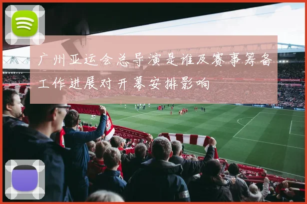 广州亚运会总导演是谁及赛事筹备工作进展对开幕安排影响