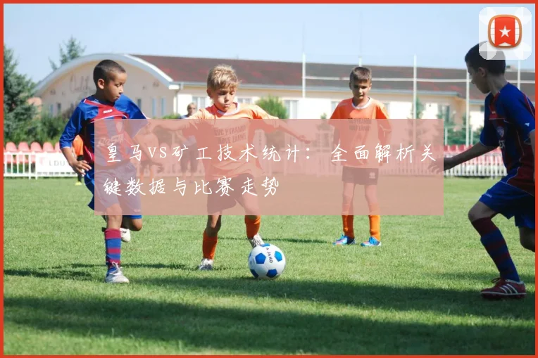 皇马vs矿工技术统计：全面解析关键数据与比赛走势