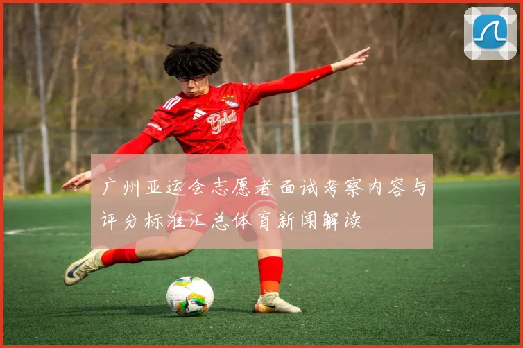 广州亚运会志愿者面试考察内容与评分标准汇总体育新闻解读