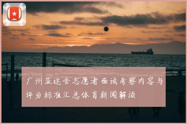 广州亚运会志愿者面试考察内容与评分标准汇总体育新闻解读