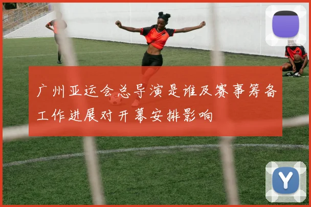 广州亚运会总导演是谁及赛事筹备工作进展对开幕安排影响